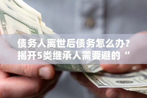 北京债务人离世后债务怎么办？揭开5类继承人需要避的“坑”